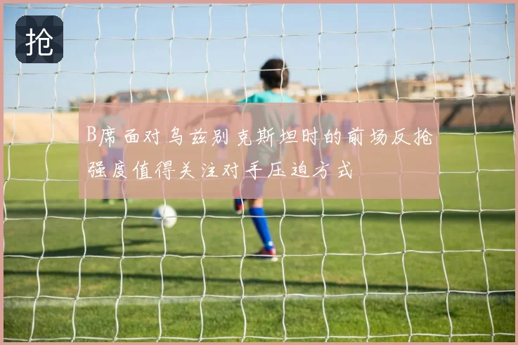 B席面对乌兹别克斯坦时的前场反抢强度值得关注对手压迫方式